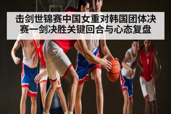 击剑世锦赛中国女重对韩国团体决赛一剑决胜关键回合与心态复盘
